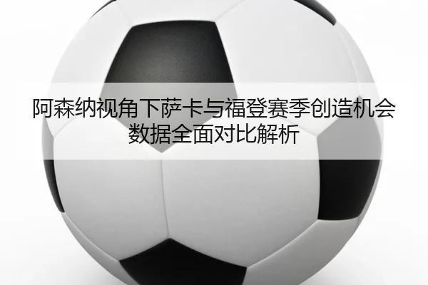 阿森纳视角下萨卡与福登赛季创造机会数据全面对比解析