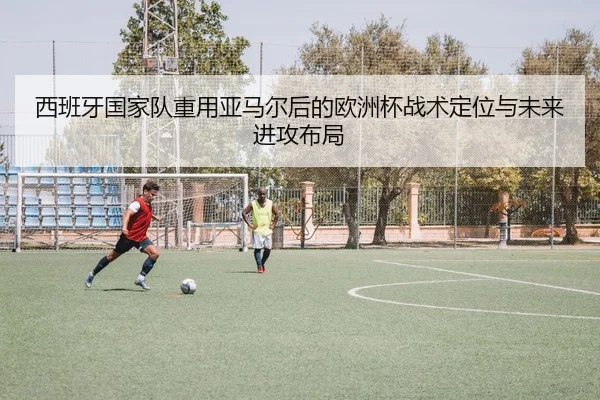 西班牙国家队重用亚马尔后的欧洲杯战术定位与未来进攻布局
