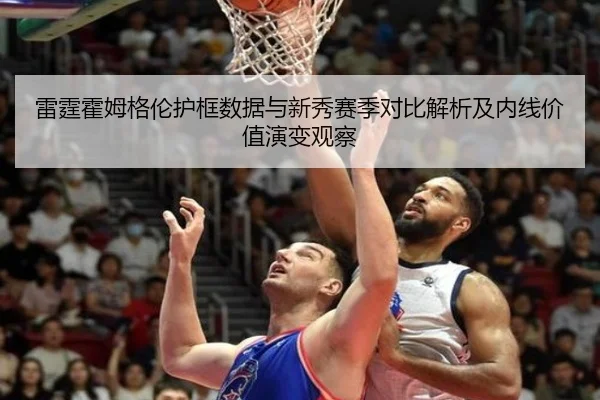 雷霆霍姆格伦护框数据与新秀赛季对比解析及内线价值演变观察