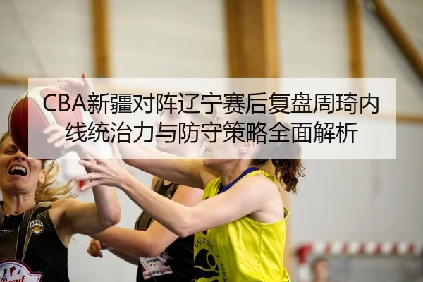 CBA新疆对阵辽宁赛后复盘周琦内线统治力与防守策略全面解析