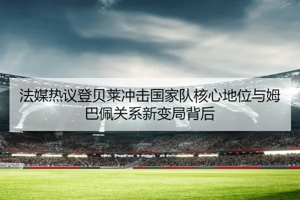 法媒热议登贝莱冲击国家队核心地位与姆巴佩关系新变局背后