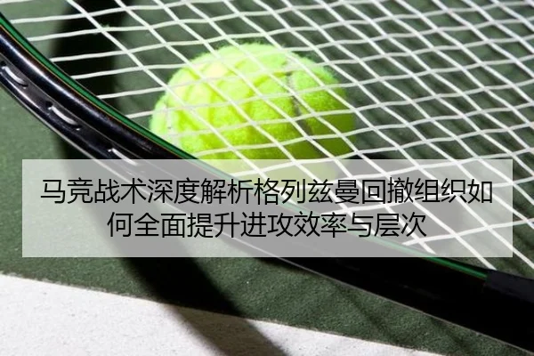 马竞战术深度解析格列兹曼回撤组织如何全面提升进攻效率与层次