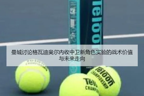 曼城讨论格瓦迪奥尔内收中卫新角色实验的战术价值与未来走向