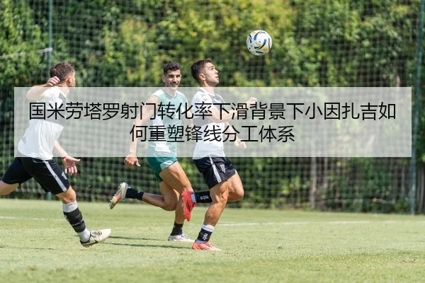 国米劳塔罗射门转化率下滑背景下小因扎吉如何重塑锋线分工体系