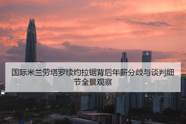国际米兰劳塔罗续约拉锯背后年薪分歧与谈判细节全景观察