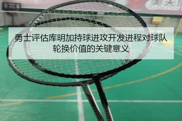 勇士评估库明加持球进攻开发进程对球队轮换价值的关键意义