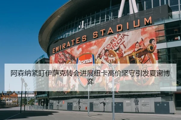 阿森纳紧盯伊萨克转会进展纽卡高价坚守引发夏窗博弈